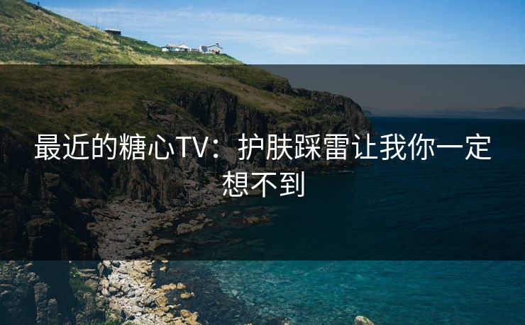 最近的糖心TV:护肤踩雷让我你一定想不到 最近的糖心TV:护肤踩雷让我你一定想不到