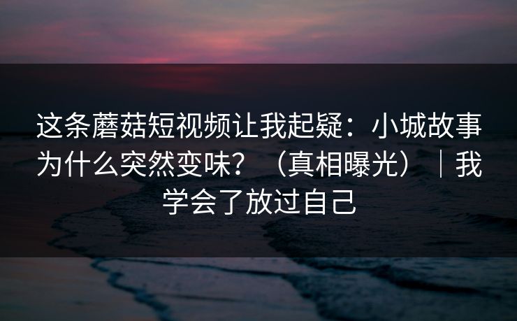 这条蘑菇短视频让我起疑：小城故事为什么突然变味？（真相曝光）｜我学会了放过自己