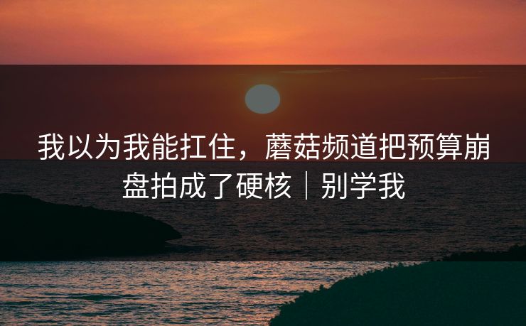 我以为我能扛住，蘑菇频道把预算崩盘拍成了硬核｜别学我